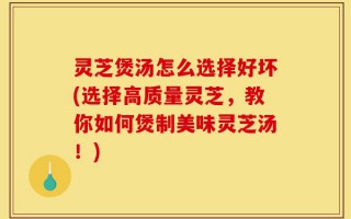 灵芝煲汤怎么选择好坏(选择高质量灵芝，教你如何煲制美味灵芝汤！)