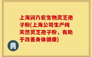 上海润乃宏生物灵芝孢子粉(上海公司生产纯天然灵芝孢子粉，有助于改善身体健康)