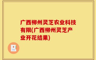 广西柳州灵芝农业科技有限(广西柳州灵芝产业开花结果)