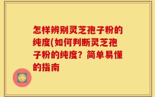 怎样辨别灵芝孢子粉的纯度(如何判断灵芝孢子粉的纯度？简单易懂的指南