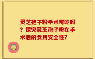 灵芝孢子粉手术可吃吗？探究灵芝孢子粉在手术后的食用安全性？