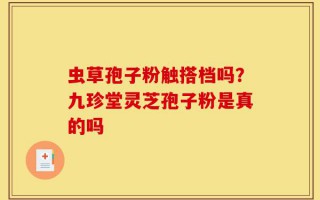 虫草孢子粉触搭档吗？九珍堂灵芝孢子粉是真的吗