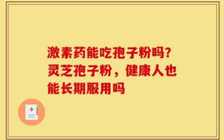 激素药能吃孢子粉吗？灵芝孢子粉，健康人也能长期服用吗