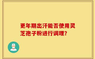 更年期出汗能否使用灵芝孢子粉进行调理？