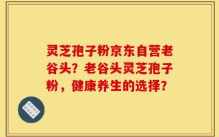 灵芝孢子粉京东自营老谷头？老谷头灵芝孢子粉，健康养生的选择？