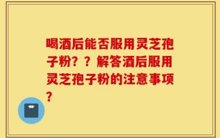 喝酒后能否服用灵芝孢子粉？？解答酒后服用灵芝孢子粉的注意事项？