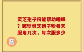 灵芝孢子粉能帮助睡眠？破壁灵芝孢子粉每天服用几次，每次服多少