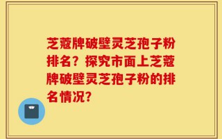 芝蔻牌破壁灵芝孢子粉排名？探究市面上芝蔻牌破壁灵芝孢子粉的排名情况？