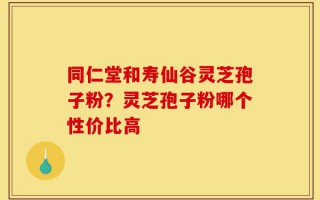 同仁堂和寿仙谷灵芝孢子粉？灵芝孢子粉哪个性价比高