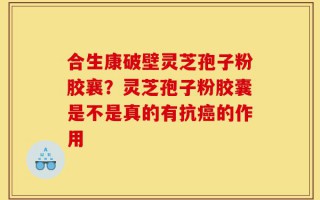 合生康破壁灵芝孢子粉胶襄？灵芝孢子粉胶囊是不是真的有抗癌的作用