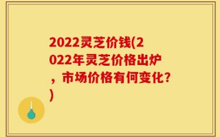 2022灵芝价钱(2022年灵芝价格出炉，市场价格有何变化？)