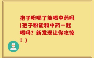 孢子粉喝了能喝中药吗(孢子粉能和中药一起喝吗？新发现让你吃惊！)