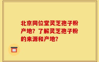 北京同位堂灵芝孢子粉产地？了解灵芝孢子粉的来源和产地？