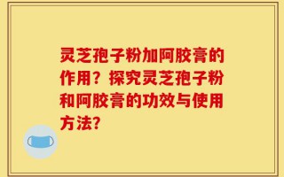 灵芝孢子粉加阿胶膏的作用？探究灵芝孢子粉和阿胶膏的功效与使用方法？