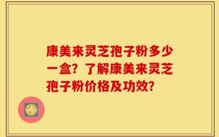 康美来灵芝孢子粉多少一盒？了解康美来灵芝孢子粉价格及功效？