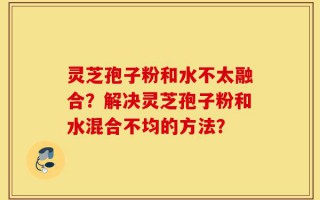 灵芝孢子粉和水不太融合？解决灵芝孢子粉和水混合不均的方法？