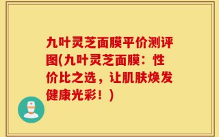 九叶灵芝面膜平价测评图(九叶灵芝面膜：性价比之选，让肌肤焕发健康光彩！)