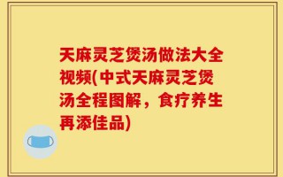 天麻灵芝煲汤做法大全视频(中式天麻灵芝煲汤全程图解，食疗养生再添佳品)