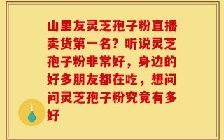 山里友灵芝孢子粉直播卖货第一名？听说灵芝孢子粉非常好，身边的好多朋友都在吃，想问问灵芝孢子粉究竟有多好