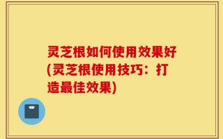 灵芝根如何使用效果好(灵芝根使用技巧：打造最佳效果)