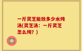 一斤灵芝能放多少水炖汤(灵芝汤：一斤灵芝怎么炖？)