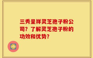 三秀呈祥灵芝孢子粉公司？了解灵芝孢子粉的功效和优势？