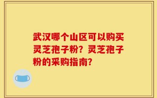武汉哪个山区可以购买灵芝孢子粉？灵芝孢子粉的采购指南？