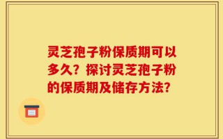 灵芝孢子粉保质期可以多久？探讨灵芝孢子粉的保质期及储存方法？