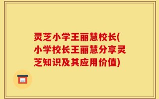 灵芝小学王丽慧校长(小学校长王丽慧分享灵芝知识及其应用价值)