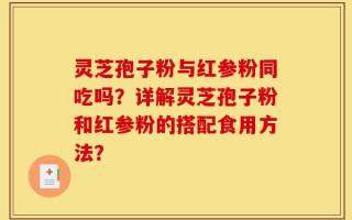 灵芝孢子粉与红参粉同吃吗？详解灵芝孢子粉和红参粉的搭配食用方法？