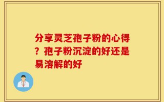 分享灵芝孢子粉的心得？孢子粉沉淀的好还是易溶解的好