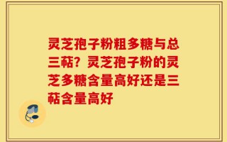 灵芝孢子粉粗多糖与总三萜？灵芝孢子粉的灵芝多糖含量高好还是三萜含量高好