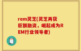 rem灵芝(灵芝再获巨额融资，崛起成为REM行业领导者)