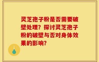 灵芝孢子粉是否需要破壁处理？探讨灵芝孢子粉的破壁与否对身体效果的影响？