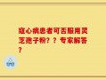 寇心病患者可否服用灵芝孢子粉？？专家解答？