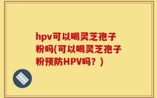hpv可以喝灵芝孢子粉吗(可以喝灵芝孢子粉预防HPV吗？)