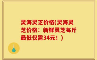 灵海灵芝价格(灵海灵芝价格：新鲜灵芝每斤最低仅需34元！)