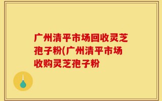 广州清平市场回收灵芝孢子粉(广州清平市场收购灵芝孢子粉