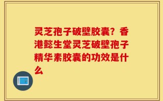 灵芝孢子破壁胶囊？香港懿生堂灵芝破壁孢子精华素胶囊的功效是什么