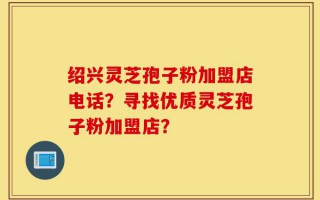 绍兴灵芝孢子粉加盟店电话？寻找优质灵芝孢子粉加盟店？