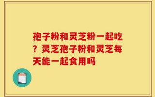 孢子粉和灵芝粉一起吃？灵芝孢子粉和灵芝每天能一起食用吗