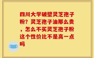 四川大学破壁灵芝孢子粉？灵芝孢子油那么贵，怎么不买灵芝孢子粉这个性价比不是高一点吗