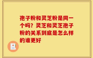 孢子粉和灵芝粉是同一个吗？灵芝和灵芝孢子粉的关系到底是怎么样的谁更好