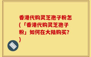 香港代购灵芝孢子粉怎(「香港代购灵芝孢子粉」如何在大陆购买？)