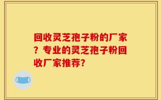 回收灵芝孢子粉的厂家？专业的灵芝孢子粉回收厂家推荐？