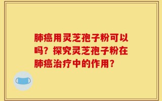 肺癌用灵芝孢子粉可以吗？探究灵芝孢子粉在肺癌治疗中的作用？