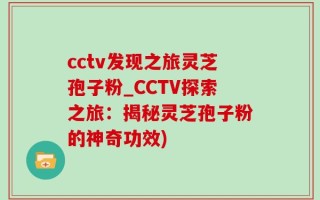 cctv发现之旅灵芝孢子粉_CCTV探索之旅：揭秘灵芝孢子粉的神奇功效)