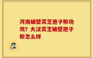 河南破壁灵芝孢子粉功效？大汉灵芝破壁孢子粉怎么样