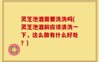 灵芝泡酒需要洗洗吗(灵芝泡酒前应该清洗一下，这么做有什么好处？)