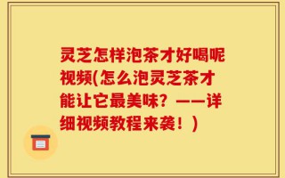 灵芝怎样泡茶才好喝呢视频(怎么泡灵芝茶才能让它最美味？——详细视频教程来袭！)